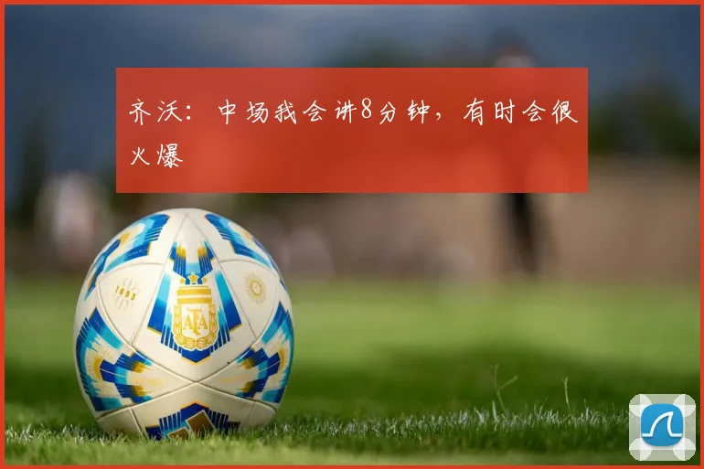 齐沃：中场我会讲8分钟，有时会很火爆
