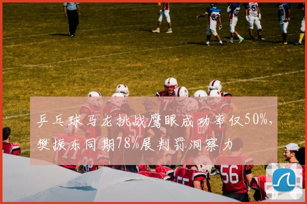 乒乓球马龙挑战鹰眼成功率仅50%，樊振东同期78%展判罚洞察力