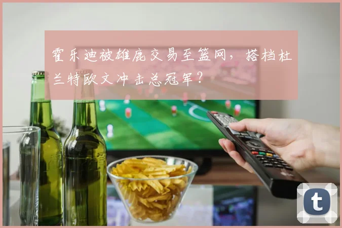 霍乐迪被雄鹿交易至篮网，搭档杜兰特欧文冲击总冠军？