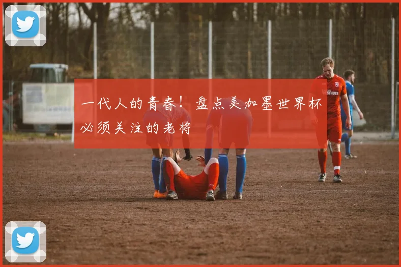 一代人的青春！盘点美加墨世界杯必须关注的老将